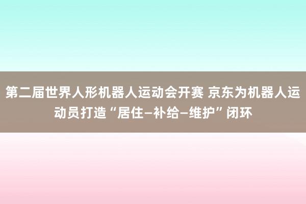 第二届世界人形机器人运动会开赛 京东为机器人运动员打造“居住—补给—维护”闭环
