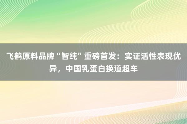 飞鹤原料品牌“智纯”重磅首发：实证活性表现优异，中国乳蛋白换道超车