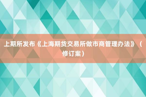 上期所发布《上海期货交易所做市商管理办法》(修订案)
