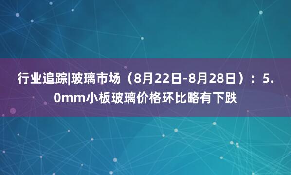 行业追踪|玻璃市场(8月22日-8月28日):5.0mm小板玻璃价格环比略有下跌