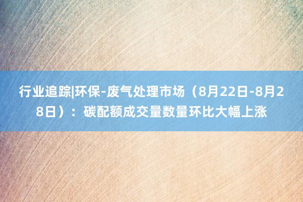 行业追踪|环保-废气处理市场(8月22日-8月28日):碳配额成交量数量环比大幅上涨