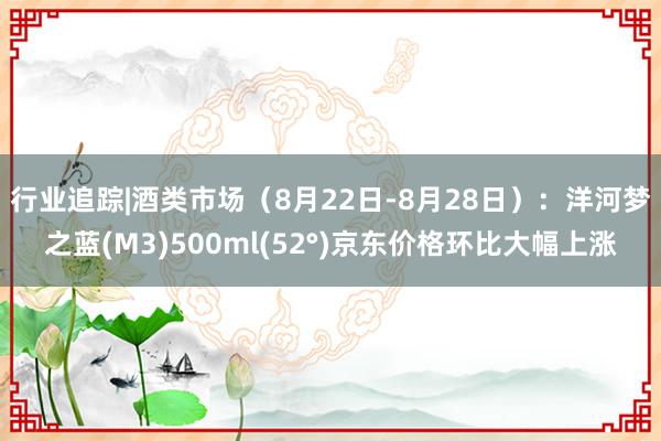 行业追踪|酒类市场(8月22日-8月28日):洋河梦之蓝(M3)500ml(52°)京东价格环比大幅上涨