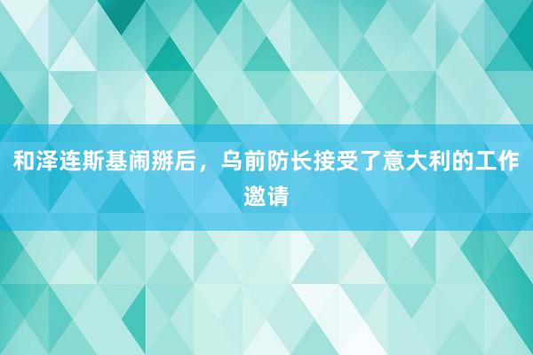 和泽连斯基闹掰后,乌前防长接受了意大利的工作邀请