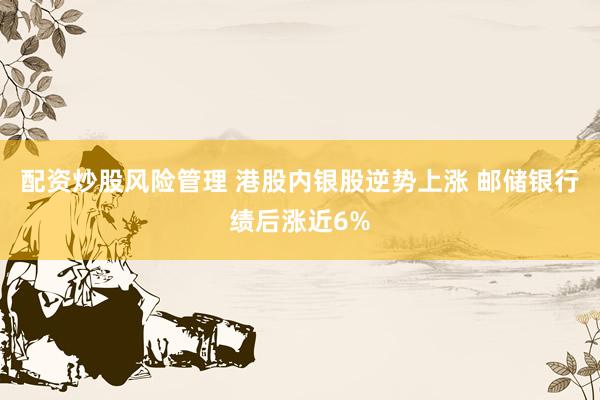 配资炒股风险管理 港股内银股逆势上涨 邮储银行绩后涨近6%