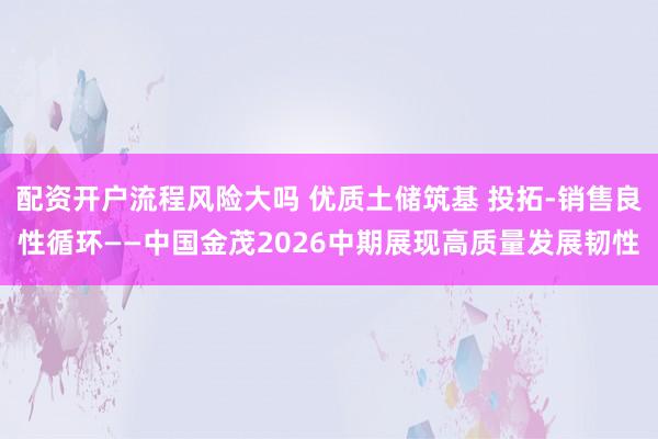 配资开户流程风险大吗 优质土储筑基 投拓-销售良性循环——中国金茂2026中期展现高质量发展韧性