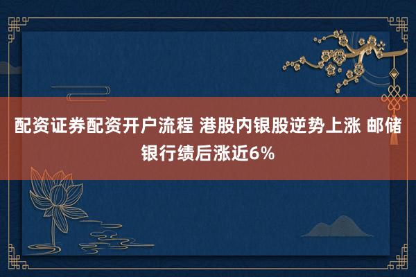 配资证券配资开户流程 港股内银股逆势上涨 邮储银行绩后涨近6%