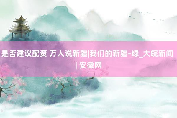 是否建议配资 万人说新疆|我们的新疆-绿_大皖新闻 | 安徽网