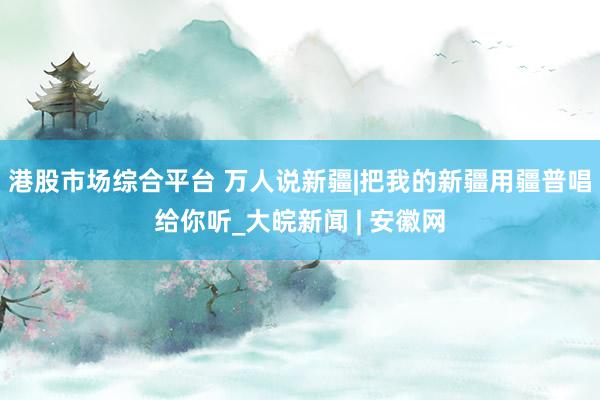 港股市场综合平台 万人说新疆|把我的新疆用疆普唱给你听_大皖新闻 | 安徽网