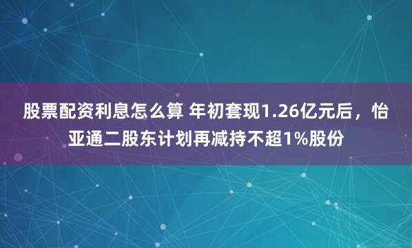 股票配资利息怎么算 年初套现1.26亿元后,怡亚通二股东计划再减持不超1%股份