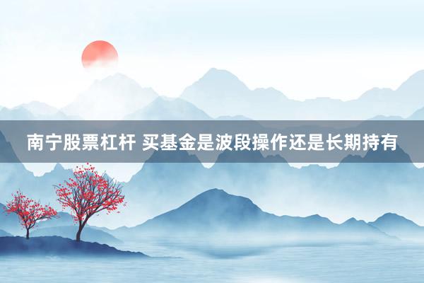 南宁股票杠杆 买基金是波段操作还是长期持有
