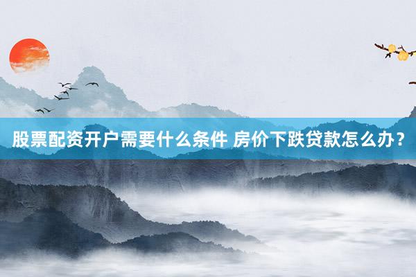 股票配资开户需要什么条件 房价下跌贷款怎么办?