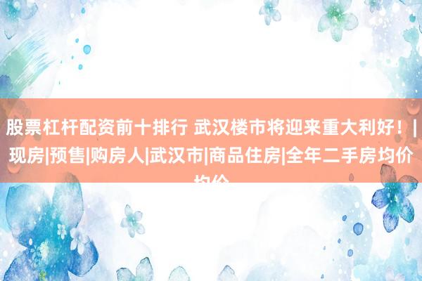 股票杠杆配资前十排行 武汉楼市将迎来重大利好!|现房|预售|购房人|武汉市|商品住房|全年二手房均价