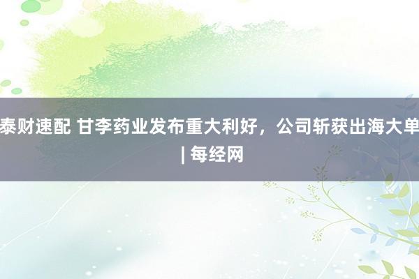 泰财速配 甘李药业发布重大利好,公司斩获出海大单 | 每经网