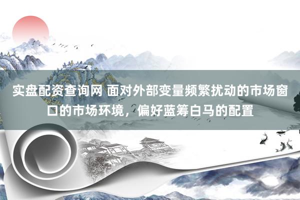 实盘配资查询网 面对外部变量频繁扰动的市场窗口的市场环境,偏好蓝筹白马的配置