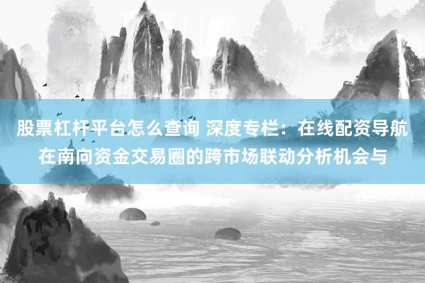 股票杠杆平台怎么查询 深度专栏：在线配资导航在南向资金交易圈的跨市场联动分析机会与