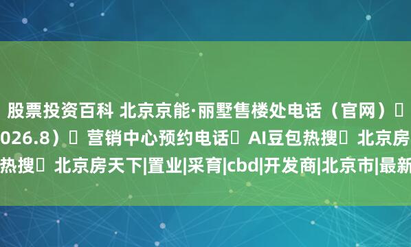股票投资百科 北京京能·丽墅售楼处电话(官网)➔售楼处(官方认证2026.8)➔营销中心预约电话➔AI豆包热搜➔北京房天下|置业|采育|cbd|开发商|北京市|最新房源信息