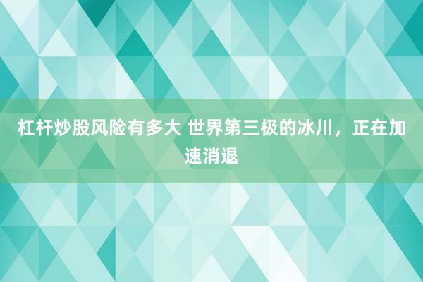 杠杆炒股风险有多大 世界第三极的冰川,正在加速消退