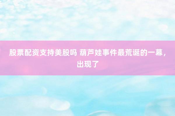 股票配资支持美股吗 葫芦娃事件最荒诞的一幕,出现了