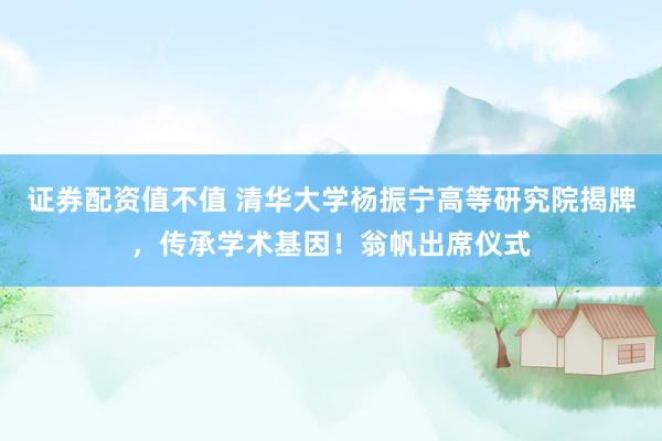 证券配资值不值 清华大学杨振宁高等研究院揭牌,传承学术基因!翁帆出席仪式