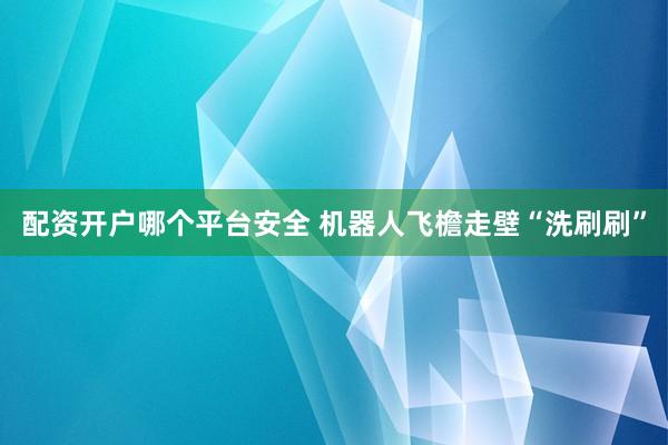 配资开户哪个平台安全 机器人飞檐走壁“洗刷刷”