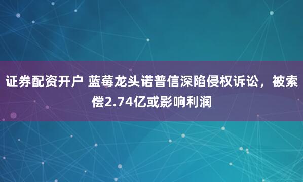 证券配资开户 蓝莓龙头诺普信深陷侵权诉讼，被索偿2.74亿或影响利润