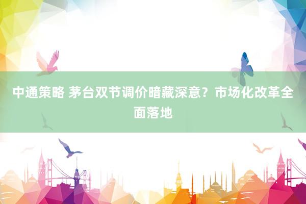 中通策略 茅台双节调价暗藏深意？市场化改革全面落地