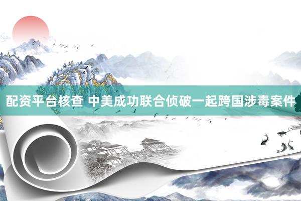 配资平台核查 中美成功联合侦破一起跨国涉毒案件