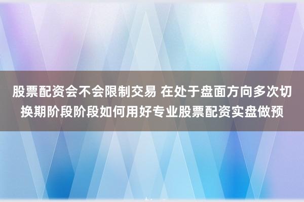 股票配资会不会限制交易 在处于盘面方向多次切换期阶段阶段如何用好专业股票配资实盘做预