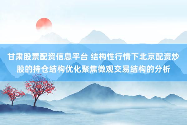 甘肃股票配资信息平台 结构性行情下北京配资炒股的持仓结构优化聚焦微观交易结构的分析