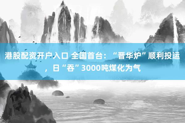 港股配资开户入口 全国首台:“晋华炉”顺利投运,日“吞”3000吨煤化为气