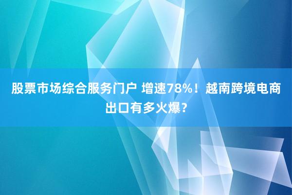 股票市场综合服务门户 增速78%!越南跨境电商出口有多火爆?