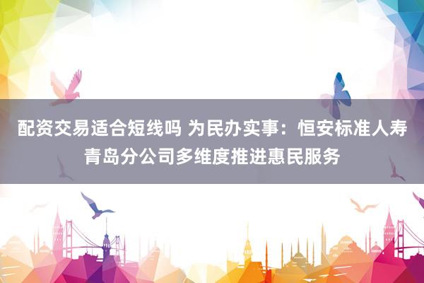 配资交易适合短线吗 为民办实事:恒安标准人寿青岛分公司多维度推进惠民服务