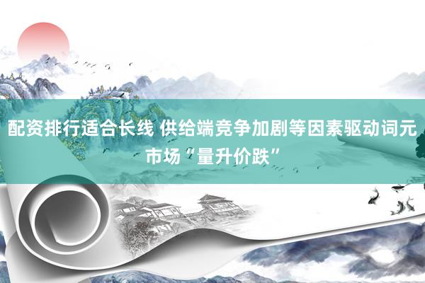 配资排行适合长线 供给端竞争加剧等因素驱动词元市场“量升价跌”
