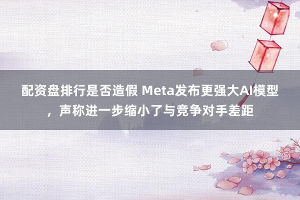 配资盘排行是否造假 Meta发布更强大AI模型,声称进一步缩小了与竞争对手差距
