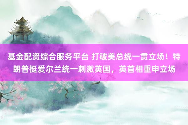基金配资综合服务平台 打破美总统一贯立场!特朗普挺爱尔兰统一刺激英国,英首相重申立场