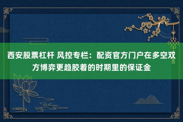 西安股票杠杆 风控专栏:配资官方门户在多空双方博弈更趋胶着的时期里的保证金