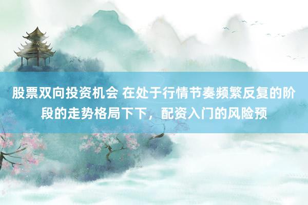 股票双向投资机会 在处于行情节奏频繁反复的阶段的走势格局下下,配资入门的风险预