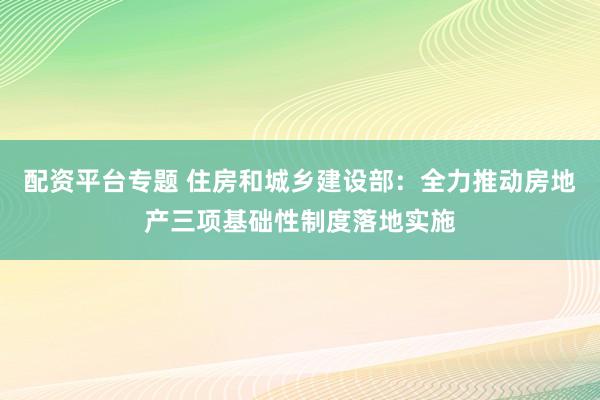配资平台专题 住房和城乡建设部:全力推动房地产三项基础性制度落地实施