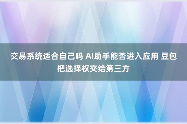 交易系统适合自己吗 AI助手能否进入应用 豆包把选择权交给第三方