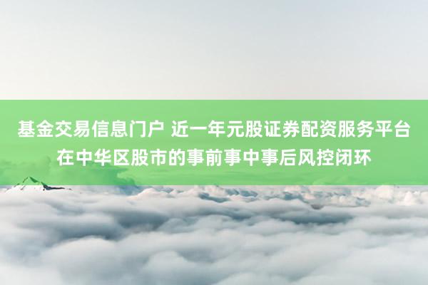 基金交易信息门户 近一年元股证券配资服务平台在中华区股市的事前事中事后风控闭环