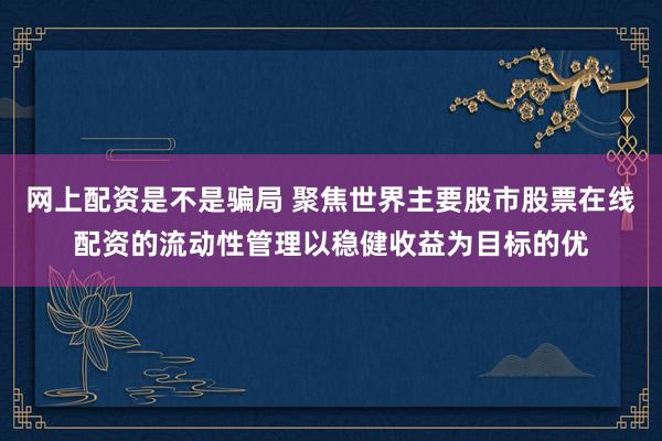 网上配资是不是骗局 聚焦世界主要股市股票在线配资的流动性管理以稳健收益为目标的优