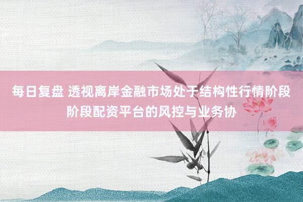 每日复盘 透视离岸金融市场处于结构性行情阶段阶段配资平台的风控与业务协