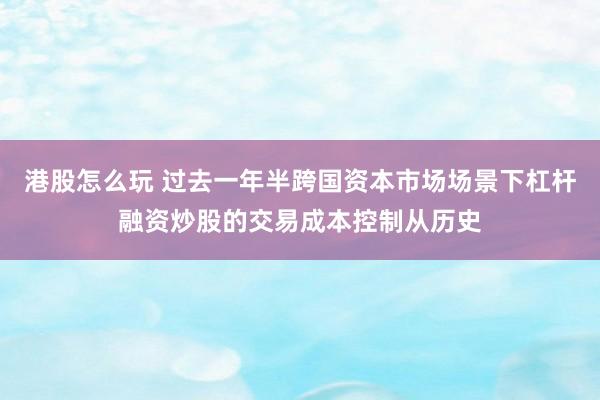 港股怎么玩 过去一年半跨国资本市场场景下杠杆融资炒股的交易成本控制从历史