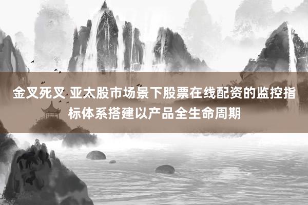金叉死叉 亚太股市场景下股票在线配资的监控指标体系搭建以产品全生命周期