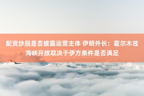 配资炒股是否披露运营主体 伊朗外长：霍尔木兹海峡开放取决于伊方条件是否满足