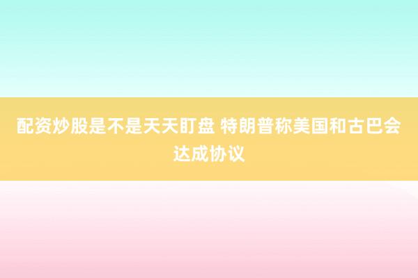 配资炒股是不是天天盯盘 特朗普称美国和古巴会达成协议