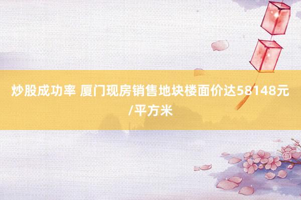 炒股成功率 厦门现房销售地块楼面价达58148元/平方米