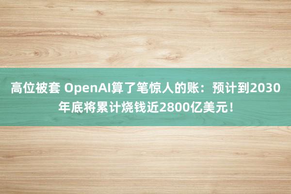 高位被套 OpenAI算了笔惊人的账:预计到2030年底将累计烧钱近2800亿美元!