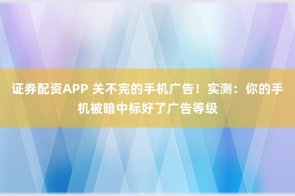 证券配资APP 关不完的手机广告!实测:你的手机被暗中标好了广告等级