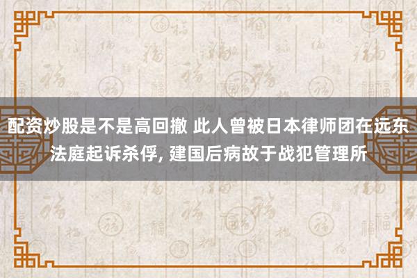 配资炒股是不是高回撤 此人曾被日本律师团在远东法庭起诉杀俘, 建国后病故于战犯管理所
